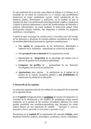 24
El caso particular de la escuela, cuyo objeto de trabajo es el alumno, es el
resultado de un clima de satisfacción en el trabajo, que posiblemente
promoverá un mejor rendimiento escolar, mejor satisfacción de los
alumnos, padres, funcionarios y profesores, en la medida en que la
satisfacción deja a los profesionales psicológicamente estables y dispuestos
a liderar el proceso educacional a través del establecimiento de filosofías y
políticas educacionales, así como mediante la motivación grupal. Estos
profesionales estarán, también, más dispuestos a asimilar los progresos
científicos y tecnológicos.
A partir de aquí, investigar las satisfacciones e insatisfacciones del trabajo
de los directores y directoras de escuelas públicas secundarias de la región
de Jacobina-Bahía-Brasil presenta las siguientes contribuciones:
• Otra opción de comprensión de las deficiencias, dificultades e
impasses de la enseñanza – aprendizaje en su proceso de gestión.
• Otra perspectiva de evaluación de la organización escolar.
• Oportunidad de integración de la psicología del trabajo con el
proceso de gestión de la enseñanza-aprendizaje.
• Comparar los perfiles de personalidad de los directores
investigados con su nivel de satisfacción.
• Aportaciones para mejorar la satisfacción en el trabajo de la
gestión de la escuela secundaria pública y con posibilidades de
mejora para la calidad de la educación.
4. Desarrollo de los capítulos
La estructura organizacional de este trabajo de investigación fue construida
de la siguiente forma:
En el Capítulo I diagnosticamos el problema de nuestra investigación: La
sociedad de la información y los cambios de paradigmas exigen nuevas
respuestas en la gestión de las escuelas secundarias públicas, las cuales
puedan posibilitar una enseñanza-aprendizaje que incorpore los cuatro
pilares básicos de una educación de calidad: “Aprender a conocer;
aprender a hacer; aprender a vivir juntos y aprender a ser”.
Procuramos en el capítulo II la comprensión del concepto trabajo, como
fenómeno histórico, político, psicológico, económico, social y fisiológico.
 