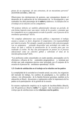 251
piezas de un engranaje, de una estructura, de un mecanismo perverso”
(SANTOS GUERRA, 2002:16)
Observemos tres declaraciones de gestores, que conseguimos durante el
desarrollo de la aplicación de los instrumentos de la investigación y que
contradice los altos porcentajes de la tabla 6, relativos a la Satisfacción en
el trabajo en la relación con los compañeros.
“El profesor debería ser también administrador durante un período, de
esta forma lograría tener una mejor visión de la escuela y constatar que
los compañeros no se comprometen en todo lo posible con el proceso de la
enseñanza aprendizaje” (G13).
“Es complejo administrar una escuela pública e importante el trabajo
cuerpo a cuerpo; es decir, despertar el compromiso y la responsabilidad
por toda la escuela. Por ejemplo, cuando un profesor sólo está preocupado
con su asignatura, pretende desarrollar una actividad con todas las
clases de aula y solicita la paralización de la escuela para que sea
realizado el evento. No hay una preocupación en pensar en el proceso
educacional como un colectivo global y sobretodo el tema de la
interdisciplinariedad” (G5).
“Los profesores están concentrados en cuatro paredes, preocupados con la
eficiencia e eficacia de los contenidos programáticos y, terminan por
olvidar que cada asignatura precisa estar articulada con el conjunto de la
escuela en el proceso de enseñanza–aprendizaje” (G28).
1.5. Grado de satisfacción en el trabajo en la relación con los padres
La complejidad de la sociedad en el mundo actual, sus crisis, las exigencias
del mercado de trabajo, los cambios de paradigmas y, los cambios de
valores y de referenciales de la familia hicieron germinar, también en la
educación en Brasil, discusiones y reglamentos sobre la importancia de los
padres en la participación de la gestión de la escuela.
En nuestra exploración empírica en la región de Jacobina-Bahía (Brasil),
con 40 gestores,se observa (tabla 7 a seguir) más insatisfacciones en el
trabajo que de satisfacciones en las relaciones con los padres.
 