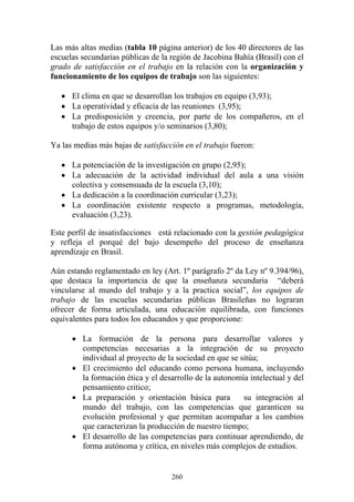260
Las más altas medias (tabla 10 página anterior) de los 40 directores de las
escuelas secundarias públicas de la región de Jacobina Bahía (Brasil) con el
grado de satisfacción en el trabajo en la relación con la organización y
funcionamiento de los equipos de trabajo son las siguientes:
• El clima en que se desarrollan los trabajos en equipo (3,93);
• La operatividad y eficacia de las reuniones (3,95);
• La predisposición y creencia, por parte de los compañeros, en el
trabajo de estos equipos y/o seminarios (3,80);
Ya las medias más bajas de satisfacción en el trabajo fueron:
• La potenciación de la investigación en grupo (2,95);
• La adecuación de la actividad individual del aula a una visión
colectiva y consensuada de la escuela (3,10);
• La dedicación a la coordinación curricular (3,23);
• La coordinación existente respecto a programas, metodología,
evaluación (3,23).
Este perfil de insatisfacciones está relacionado con la gestión pedagógica
y refleja el porqué del bajo desempeño del proceso de enseñanza
aprendizaje en Brasil.
Aún estando reglamentado en ley (Art. 1º parágrafo 2º da Ley nº 9.394/96),
que destaca la importancia de que la enseñanza secundaria “deberá
vincularse al mundo del trabajo y a la practica social”, los equipos de
trabajo de las escuelas secundarias públicas Brasileñas no lograran
ofrecer de forma articulada, una educación equilibrada, con funciones
equivalentes para todos los educandos y que proporcione:
• La formación de la persona para desarrollar valores y
competencias necesarias a la integración de su proyecto
individual al proyecto de la sociedad en que se sitúa;
• El crecimiento del educando como persona humana, incluyendo
la formación ética y el desarrollo de la autonomía intelectual y del
pensamiento critico;
• La preparación y orientación básica para su integración al
mundo del trabajo, con las competencias que garanticen su
evolución profesional y que permitan acompañar a los cambios
que caracterizan la producción de nuestro tiempo;
• El desarrollo de las competencias para continuar aprendiendo, de
forma autónoma y crítica, en niveles más complejos de estudios.
 