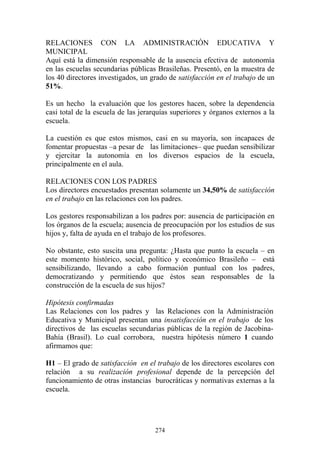274
RELACIONES CON LA ADMINISTRACIÓN EDUCATIVA Y
MUNICIPAL
Aquí está la dimensión responsable de la ausencia efectiva de autonomía
en las escuelas secundarias públicas Brasileñas. Presentó, en la muestra de
los 40 directores investigados, un grado de satisfacción en el trabajo de un
51%.
Es un hecho la evaluación que los gestores hacen, sobre la dependencia
casi total de la escuela de las jerarquías superiores y órganos externos a la
escuela.
La cuestión es que estos mismos, casi en su mayoría, son incapaces de
fomentar propuestas –a pesar de las limitaciones– que puedan sensibilizar
y ejercitar la autonomía en los diversos espacios de la escuela,
principalmente en el aula.
RELACIONES CON LOS PADRES
Los directores encuestados presentan solamente un 34,50% de satisfacción
en el trabajo en las relaciones con los padres.
Los gestores responsabilizan a los padres por: ausencia de participación en
los órganos de la escuela; ausencia de preocupación por los estudios de sus
hijos y, falta de ayuda en el trabajo de los profesores.
No obstante, esto suscita una pregunta: ¿Hasta que punto la escuela – en
este momento histórico, social, político y económico Brasileño – está
sensibilizando, llevando a cabo formación puntual con los padres,
democratizando y permitiendo que éstos sean responsables de la
construcción de la escuela de sus hijos?
Hipótesis confirmadas
Las Relaciones con los padres y las Relaciones con la Administración
Educativa y Municipal presentan una insatisfacción en el trabajo de los
directivos de las escuelas secundarias públicas de la región de Jacobina-
Bahía (Brasil). Lo cual corrobora, nuestra hipótesis número 1 cuando
afirmamos que:
H1 – El grado de satisfacción en el trabajo de los directores escolares con
relación a su realización profesional depende de la percepción del
funcionamiento de otras instancias burocráticas y normativas externas a la
escuela.
 