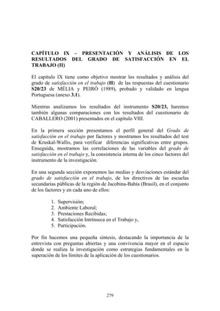 279
CAPÍTULO IX – PRESENTACIÓN Y ANÁLISIS DE LOS
RESULTADOS DEL GRADO DE SATISFACCIÓN EN EL
TRABAJO (II)
El capítulo IX tiene como objetivo mostrar los resultados y análisis del
grado de satisfacción en el trabajo (II) de las respuestas del cuestionario
S20/23 de MÉLIA y PEIRÓ (1989), probado y validado en lengua
Portuguesa (anexo 3.1).
Mientras analizamos los resultados del instrumento S20/23, haremos
también algunas comparaciones con los resultados del cuestionario de
CABALLERO (2001) presentados en el capítulo VIII.
En la primera sección presentamos el perfil general del Grado de
satisfacción en el trabajo por factores y mostramos los resultados del test
de Kruskal-Wallis, para verificar diferencias significativas entre grupos.
Enseguida, mostramos las correlaciones de las variables del grado de
satisfacción en el trabajo y, la consistencia interna de los cinco factores del
instrumento de la investigación.
En una segunda sección exponemos las medias y desviaciones estándar del
grado de satisfacción en el trabajo, de los directivos de las escuelas
secundarias públicas de la región de Jacobina-Bahía (Brasil), en el conjunto
de los factores y en cada uno de ellos:
1. Supervisión;
2. Ambiente Laboral;
3. Prestaciones Recibidas;
4. Satisfacción Intrínseca en el Trabajo y,
5. Participación.
Por fin hacemos una pequeña síntesis, destacando la importancia de la
entrevista con preguntas abiertas y una convivencia mayor en el espacio
donde se realiza la investigación como estrategias fundamentales en la
superación de los límites de la aplicación de los cuestionarios.
 