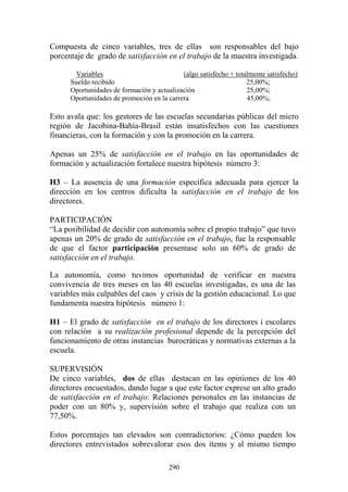 290
Compuesta de cinco variables, tres de ellas son responsables del bajo
porcentaje de grado de satisfacción en el trabajo de la muestra investigada.
Variables (algo satisfecho + totalmente satisfecho)
Sueldo recibido 25,00%;
Oportunidades de formación y actualización 25,00%;
Oportunidades de promoción en la carrera 45,00%;
Esto avala que: los gestores de las escuelas secundarias públicas del micro
región de Jacobina-Bahía-Brasil están insatisfechos con las cuestiones
financieras, con la formación y con la promoción en la carrera.
Apenas un 25% de satisfacción en el trabajo en las oportunidades de
formación y actualización fortalece nuestra hipótesis número 3:
H3 – La ausencia de una formación específica adecuada para ejercer la
dirección en los centros dificulta la satisfacción en el trabajo de los
directores.
PARTICIPACIÓN
“La posibilidad de decidir con autonomía sobre el propio trabajo” que tuvo
apenas un 20% de grado de satisfacción en el trabajo, fue la responsable
de que el factor participación presentase solo un 60% de grado de
satisfacción en el trabajo.
La autonomía, como tuvimos oportunidad de verificar en nuestra
convivencia de tres meses en las 40 escuelas investigadas, es una de las
variables más culpables del caos y crisis de la gestión educacional. Lo que
fundamenta nuestra hipótesis número 1:
H1 – El grado de satisfacción en el trabajo de los directores i escolares
con relación a su realización profesional depende de la percepción del
funcionamiento de otras instancias burocráticas y normativas externas a la
escuela.
SUPERVISIÓN
De cinco variables, dos de ellas destacan en las opiniones de los 40
directores encuestados, dando lugar a que este factor exprese un alto grado
de satisfacción en el trabajo: Relaciones personales en las instancias de
poder con un 80% y, supervisión sobre el trabajo que realiza con un
77,50%.
Estos porcentajes tan elevados son contradictorios: ¿Cómo pueden los
directores entrevistados sobrevalorar esos dos ítems y al mismo tiempo
 