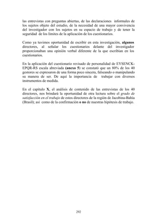 292
las entrevistas con preguntas abiertas, de las declaraciones informales de
los sujetos objeto del estudio, de la necesidad de una mayor convivencia
del investigador con los sujetos en su espacio de trabajo y de tener la
seguridad de los límites de la aplicación de los cuestionarios.
Como ya tuvimos oportunidad de escribir en esta investigación, algunos
directores, al señalar los cuestionarios delante del investigador
proporcionaban una opinión verbal diferente de la que escribían en los
cuestionarios.
En la aplicación del cuestionario revisado de personalidad de EYSENCK-
EPQR-RS escala abreviada (anexo 5) se constató que un 80% de los 40
gestores se expresaron de una forma poco sincera, falseando o manipulando
su manera de ser. De aquí la importancia de trabajar con diversos
instrumentos de medida.
En el capítulo X, el análisis de contenido de las entrevistas de los 40
directores, nos brindará la oportunidad de otra lectura sobre el grado de
satisfacción en el trabajo de estos directores de la región de Jacobina-Bahía
(Brasil); así como de la confirmación o no de nuestras hipótesis de trabajo.
 