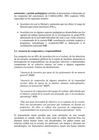 303
autonomía y gestión pedagógica) referidas al descontento evidenciado en
las respuestas del cuestionario de CABALLERO, 2001 (capítulo VIII),
expresadas en los siguientes asuntos:
• Insatisfacción con la libertad y autonomía que me ofrece el cargo de
Director para tomar decisiones (V3) y,
• Insatisfacción en algunos aspectos pedagógicos desarrollados por los
equipos de trabajo (potenciación de la investigación en grupo-V71;
adecuación de la actividad individual del aula a una visión colectiva
y consensuada de la escuela-V69; coordinación existente respecto a
programas, metodología y evaluación-V67 y, dedicación a la
coordinación curricular-V65.
2.1. Ausencia de compromiso y responsabilidad
Esa categoría con un 40% de insatisfacción en el trabajo, de los directivos
de las escuelas secundarias públicas de la región de Jacobina, demuestra la
preocupación en responsabilizar sus desagrados laborales a determinados
componentes de su colectivo interno, así como a algunos segmentos
externos a la escuela. Veamos sus declaraciones:
“Ausencia de incentivo por parte de los gobernantes de un manera
general” (G23).
“Ausencia de compresión de algunos miembros de la comunidad
escolar; falta de apoyo de la familia; alumnos indisciplinados;
alumnos sin motivación” (G17).
“La ausencia de compromiso del equipo de trabajo, dificultando que
el objetivo central de la escuela sea alcanzado, que es la enseñanza-
aprendizaje” (G3).
“Hay una gran diversidad de objetivos en el conjunto de la escuela.
Pero nos encontramos con personas que realmente no desean ser
profesores. En ellos se refleja una ausencia de compromiso y
responsabilidad con el proceso de enseñanza-aprendizaje”. (G2).
El pensamiento lineal acredita que estar satisfecho en una escuela
secundaria es cuando: todas las cosas están en orden, funciona bien, los
alumnos tienen buenas notas, son disciplinados, los padres tienen una
relación cordial con la escuela, los profesores son amigos y discuten sus
metodologías, los funcionarios administrativos tienen una buena sintonía
 