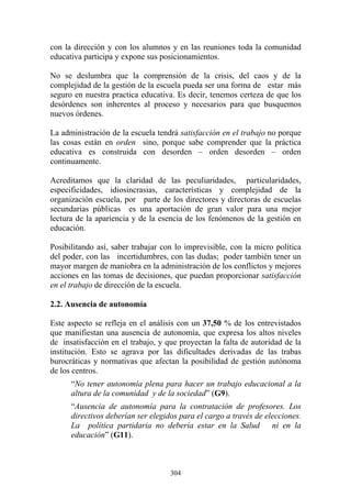 304
con la dirección y con los alumnos y en las reuniones toda la comunidad
educativa participa y expone sus posicionamientos.
No se deslumbra que la comprensión de la crisis, del caos y de la
complejidad de la gestión de la escuela pueda ser una forma de estar más
seguro en nuestra practica educativa. Es decir, tenemos certeza de que los
desórdenes son inherentes al proceso y necesarios para que busquemos
nuevos órdenes.
La administración de la escuela tendrá satisfacción en el trabajo no porque
las cosas están en orden sino, porque sabe comprender que la práctica
educativa es construida con desorden – orden desorden – orden
continuamente.
Acreditamos que la claridad de las peculiaridades, particularidades,
especificidades, idiosincrasias, características y complejidad de la
organización escuela, por parte de los directores y directoras de escuelas
secundarias públicas es una aportación de gran valor para una mejor
lectura de la apariencia y de la esencia de los fenómenos de la gestión en
educación.
Posibilitando así, saber trabajar con lo imprevisible, con la micro política
del poder, con las incertidumbres, con las dudas; poder también tener un
mayor margen de maniobra en la administración de los conflictos y mejores
acciones en las tomas de decisiones, que puedan proporcionar satisfacción
en el trabajo de dirección de la escuela.
2.2. Ausencia de autonomía
Este aspecto se refleja en el análisis con un 37,50 % de los entrevistados
que manifiestan una ausencia de autonomía, que expresa los altos niveles
de insatisfacción en el trabajo, y que proyectan la falta de autoridad de la
institución. Esto se agrava por las dificultades derivadas de las trabas
burocráticas y normativas que afectan la posibilidad de gestión autónoma
de los centros.
“No tener autonomía plena para hacer un trabajo educacional a la
altura de la comunidad y de la sociedad” (G9).
“Ausencia de autonomía para la contratación de profesores. Los
directivos deberían ser elegidos para el cargo a través de elecciones.
La política partidaria no debería estar en la Salud ni en la
educación” (G11).
 