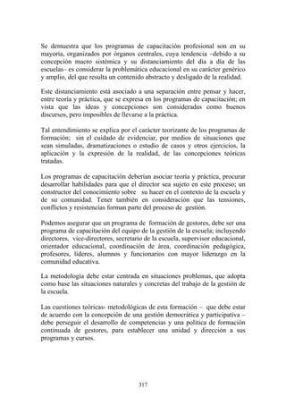 317
Se demuestra que los programas de capacitación profesional son en su
mayoría, organizados por órganos centrales, cuya tendencia –debido a su
concepción macro sistémica y su distanciamiento del día a día de las
escuelas– es considerar la problemática educacional en su carácter genérico
y amplio, del que resulta un contenido abstracto y desligado de la realidad.
Este distanciamiento está asociado a una separación entre pensar y hacer,
entre teoría y práctica, que se expresa en los programas de capacitación; en
vista que las ideas y concepciones son consideradas como buenos
discursos, pero imposibles de llevarse a la práctica.
Tal entendimiento se explica por el carácter teorizante de los programas de
formación; sin el cuidado de evidenciar, por medios de situaciones que
sean simuladas, dramatizaciones o estudio de casos y otros ejercicios, la
aplicación y la expresión de la realidad, de las concepciones teóricas
tratadas.
Los programas de capacitación deberían asociar teoría y práctica, procurar
desarrollar habilidades para que el director sea sujeto en este proceso; un
constructor del conocimiento sobre su hacer en el contexto de la escuela y
de su comunidad. Tener también en consideración que las tensiones,
conflictos y resistencias forman parte del proceso de gestión.
Podemos asegurar que un programa de formación de gestores, debe ser una
programa de capacitación del equipo de la gestión de la escuela; incluyendo
directores, vice-directores, secretario de la escuela, supervisor educacional,
orientador educacional, coordinación de área, coordinación pedagógica,
profesores, líderes, alumnos y funcionarios con mayor liderazgo en la
comunidad educativa.
La metodología debe estar centrada en situaciones problemas, que adopta
como base las situaciones naturales y concretas del trabajo de la gestión de
la escuela.
Las cuestiones teóricas- metodológicas de esta formación – que debe estar
de acuerdo con la concepción de una gestión democrática y participativa –
debe perseguir el desarrollo de competencias y una política de formación
continuada de gestores, para establecer una unidad y dirección a sus
programas y cursos.
 