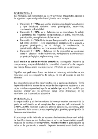 319
DIVERGENCIA 1
Las respuestas del cuestionario, de los 40 directores encuestados, apuntan a
lo siguiente respecto al grado de satisfacción en el trabajo:
• Dimensión 2 = 70%; que son las interacciones director con alumnos
y que involucra variables como participación, motivación,
convivencia y flexibilidad.
• Dimensión 3 = 90%; es la Relación con los compañeros de trabajo
y comprende las relaciones interpersonales, el clima, colaboración,
participación y cumplimiento de las tareas.
• Dimensión 6 = 78%; Relación con la organización y funcionamiento
del centro docente – es la organización académica de la escuela y
proyecto participativo; es el dialogo, la colaboración, la
participación, el clima, los recursos materiales y tecnológicos.
• Dimensión 8 = 86% – Relación con la comunidad de profesores
sobre el claustro en la colaboración, participación, elaboración del
proyecto pedagógico, reglamentos y otros.
En el análisis de contenido de las entrevistas, la categoría “Ausencia de
compromiso y responsabilidad de la comunidad educativa” es la categoría
que más se destaca como insatisfacción en el trabajo en los directores.
Significa que podemos afirmar que éstos no están muy satisfechos en sus
relaciones con los compañeros de trabajo, ni con el claustro ni con los
alumnos.
Las insatisfacciones de los entrevistados con la gestión pedagógica –por la
imposibilidad de la misma de no poder dar las respuestas necesarias a una
mejor enseñanza-aprendizaje que la sociedad exige– significan también que
podemos afirmar que los directores tienen serias dificultades en las
relaciones con la comunidad educativa.
DIVERGENCIA 2
La organización y el funcionamiento del consejo escolar, con un 81% de
grado de satisfacción en el trabajo (en las respuestas del cuestionario de
CABALLERO), muestran la eficacia efectiva del consejo, autonomía, plan
de desarrollo de la escuela, proyecto pedagógico, gestión y participación de
la comunidad educativa.
El porcentaje arriba indicado, es opuesto a las insatisfacciones en el trabajo
de los 40 gestores, en sus declaraciones a través de las entrevistas, cuando
muestran la ausencia de compromiso, responsabilidad y participación de
todos en la gestión de la escuela. Expresan también insatisfacción en el
 