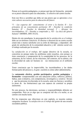 321
Pensar en la gestión pedagógica, es pensar qué tipo de formación, pretende
en su praxis educativa para sus educandos, el colectivo del centro escolar.
Esto nos lleva a acreditar que deba ser una praxis que se aproxime a Los
siete saberes necesarios para la educación del futuro:
“I – Las cegueras del conocimiento: el error y la ilusión; II – Los
principios de un conocimiento pertinente; III – Enseñar la condición
humana; IV – Enseñar la identidad terrenal; V – Afrontar las
incertidumbres; VI – Enseñar a comprender y, VII – La ética del género
humano” (MORIN, 2001:18-23).
Dentro de este paradigma, la preocupación de la satisfacción en el trabajo
debe ser en términos colectivos. El director o directora de un centro escolar
estará más o menos satisfecho con su estilo de liderazgo, y dependerá del
grado de satisfacción de la comunidad educativa y del entorno social con
el trabajo realizado por la escuela.
La satisfacción en el trabajo, del equipo directivo de la escuela, se
concretiza no porque todos los problemas estén resueltos, sino porque se
tiene conciencia y comprensión de la complejidad de los procesos, de la
estructura, de los valores, de las relaciones, del contexto, de la cultura y de
la diversidad de cada ser humano en sus interacciones en el ambiente
escolar.
Tener conciencia que lo imprevisible, las incertidumbres y las dudas
forman parte del proceso y, la gran cuestión es cómo saber adminístrarlas.
La autonomía efectiva, gestión participativa, gestión pedagógica y
formación –comprometidas con una educación crítica, reflexiva, política,
lúdica, auto evaluativa, con competencias, investigativa y creativa– llevará
a que las personas involucradas en la escuela, unan sus fuerzas y acrediten
(a pesar de las limitaciones) que son capaces de construir su propia
autonomía.
En este proceso, las decisiones, acciones y responsabilidades deberán ser
compartidas. Pero no es algo que se conquiste del día a la noche; es un
camino con mucha lucha.
Por las respuestas que obtuvimos en este capítulo, se muestra cuántas
categorías involucra la satisfacción en el trabajo del gestor de una escuela
secundaria pública.
 