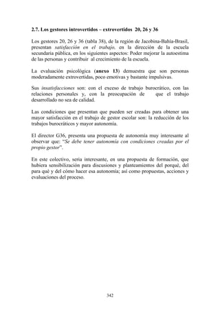 342
2.7. Los gestores introvertidos – extrovertidos 20, 26 y 36
Los gestores 20, 26 y 36 (tabla 38), de la región de Jacobina-Bahía-Brasil,
presentan satisfacción en el trabajo, en la dirección de la escuela
secundaria pública, en los siguientes aspectos: Poder mejorar la autoestima
de las personas y contribuir al crecimiento de la escuela.
La evaluación psicológica (anexo 13) demuestra que son personas
moderadamente extrovertidas, poco emotivas y bastante impulsivas.
Sus insatisfacciones son: con el exceso de trabajo burocrático, con las
relaciones personales y, con la preocupación de que el trabajo
desarrollado no sea de calidad.
Las condiciones que presentan que pueden ser creadas para obtener una
mayor satisfacción en el trabajo de gestor escolar son: la reducción de los
trabajos burocráticos y mayor autonomía.
El director G36, presenta una propuesta de autonomía muy interesante al
observar que: “Se debe tener autonomía con condiciones creadas por el
propio gestor”.
En este colectivo, seria interesante, en una propuesta de formación, que
hubiera sensibilización para discusiones y planteamientos del porqué, del
para qué y del cómo hacer esa autonomía; así como propuestas, acciones y
evaluaciones del proceso.
 
