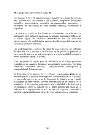 346
2.9. Los gestores extrovertidos 9. 15, 40
Los gestores 9, 15 y 40 presentan una evaluación psicológica de personas
muy extravertidas; que tienden a ser sociables, simpáticos, habladores,
amigables, acomodadizos, animados, despreocupados, dominantes y
buscadores de sensaciones; así como amables, altruistas, responsables y
empáticos.
Los puntos en común de los directivos extrovertidos, con relación a la
satisfacción en el trabajo de gestión de las escuelas secundarias públicas en
la micro región de Jacobina (Bahía-Brasil), son las relaciones
interpersonales y la posibilidad de ayudar a los alumnos en la formación de
ciudadanos críticos y creativos.
Las insatisfacciones se deben a la faltan de reconocimiento del trabajado
desarrollado en la escuela, a la dificultad en la gestión de personas, la
burocracia, la ausencia de autonomía plena y la incapacidad de crearse la
propia autonomía desde la escuela.
Como propuesta de mejora para la satisfacción en el trabajo presentan:
contratación de recursos humanos; coordinación pedagógica por área;
formación; autonomía efectiva; democratización, participación y
responsabilidad de las acciones.
Se demuestra en los gestores 9, 15 y 40 que, la autonomía plena es un
punto crucial en el proceso de la mejora de la administración de la escuela.
Lo que avala, que en un curso de formación de directores con el perfil
psicológico de extravertidos, debería profundizarse en la temática de la
autonomía en las escuelas, presentando sus posibilidades, limitaciones y
profundizando sobre la cuestión de la micro política del poder en el
ambiente de la organización escolar. Ya que así el gestor comprendería
mejor la complejidad humana en sus diversas interacciones y relaciones.
 