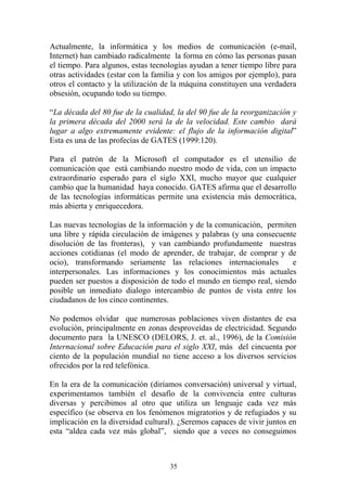 35
Actualmente, la informática y los medios de comunicación (e-mail,
Internet) han cambiado radicalmente la forma en cómo las personas pasan
el tiempo. Para algunos, estas tecnologías ayudan a tener tiempo libre para
otras actividades (estar con la familia y con los amigos por ejemplo), para
otros el contacto y la utilización de la máquina constituyen una verdadera
obsesión, ocupando todo su tiempo.
“La década del 80 fue de la cualidad, la del 90 fue de la reorganización y
la primera década del 2000 será la de la velocidad. Este cambio dará
lugar a algo extremamente evidente: el flujo de la información digital”
Esta es una de las profecías de GATES (1999:120).
Para el patrón de la Microsoft el computador es el utensilio de
comunicación que está cambiando nuestro modo de vida, con un impacto
extraordinario esperado para el siglo XXI, mucho mayor que cualquier
cambio que la humanidad haya conocido. GATES afirma que el desarrollo
de las tecnologías informáticas permite una existencia más democrática,
más abierta y enriquecedora.
Las nuevas tecnologías de la información y de la comunicación, permiten
una libre y rápida circulación de imágenes y palabras (y una consecuente
disolución de las fronteras), y van cambiando profundamente nuestras
acciones cotidianas (el modo de aprender, de trabajar, de comprar y de
ocio), transformando seriamente las relaciones internacionales e
interpersonales. Las informaciones y los conocimientos más actuales
pueden ser puestos a disposición de todo el mundo en tiempo real, siendo
posible un inmediato dialogo intercambio de puntos de vista entre los
ciudadanos de los cinco continentes.
No podemos olvidar que numerosas poblaciones viven distantes de esa
evolución, principalmente en zonas desproveídas de electricidad. Segundo
documento para la UNESCO (DELORS, J. et. al., 1996), de la Comisión
Internacional sobre Educación para el siglo XXI, más del cincuenta por
ciento de la populación mundial no tiene acceso a los diversos servicios
ofrecidos por la red telefónica.
En la era de la comunicación (diríamos conversación) universal y virtual,
experimentamos también el desafío de la convivencia entre culturas
diversas y percibimos al otro que utiliza un lenguaje cada vez más
específico (se observa en los fenómenos migratorios y de refugiados y su
implicación en la diversidad cultural). ¿Seremos capaces de vivir juntos en
esta “aldea cada vez más global”, siendo que a veces no conseguimos
 