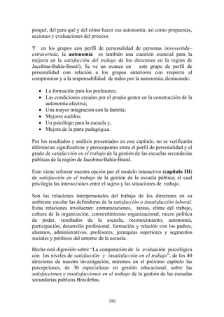 350
porqué, del para qué y del cómo hacer esa autonomía; así como propuestas,
acciones y evaluaciones del proceso.
Y en los grupos con perfil de personalidad de personas introvertida–
extravertida, la autonomía es también una cuestión esencial para la
mejoría en la satisfacción del trabajo de los directores en la región de
Jacobina-Bahía-Brasil). Se ve un avance en este grupo de perfil de
personalidad con relación a los grupos anteriores con respecto al
compromiso y a la responsabilidad de todos por la autonomía, destacando:
• La formación para los profesores;
• Las condiciones creadas por el propio gestor en la construcción de la
autonomía efectiva;
• Una mayor integración con la familia;
• Mejores sueldos;
• Un psicólogo para la escuela y,
• Mejora de la parte pedagógica.
Por los resultados y análisis presentados en este capítulo, no se verificarán
diferencias significativas y preocupantes entre el perfil de personalidad y el
grado de satisfacción en el trabajo de la gestión de las escuelas secundarias
públicas de la región de Jacobina-Bahía-Brasil.
Esto viene reforzar nuestra opción por el modelo interactivo (capítulo III)
de satisfacción en el trabajo de la gestión de la escuela pública; el cual
privilegia las interacciones entre el sujeto y las situaciones de trabajo.
Son las relaciones interpersonales del trabajo de los directores en su
ambiente escolar las definidoras de la satisfacción o insatisfacción laboral.
Estas relaciones involucran: comunicaciones, tareas, clima del trabajo,
cultura de la organización, constreñimiento organizacional, micro política
de poder, resultados de la escuela, reconocimiento, autonomía,
participación, desarrollo profesional, formación y relación con los padres,
alumnos, administrativos, profesores, jerarquías superiores y segmentos
sociales y políticos del entorno de la escuela.
Hecha está digresión sobre “La comparación de la evaluación psicológica
con los niveles de satisfacción y insatisfacción en el trabajo”, de los 40
directores de nuestra investigación, miremos en el próximo capítulo las
percepciones, de 30 especialistas en gestión educacional, sobre las
satisfacciones e insatisfacciones en el trabajo de la gestión de las escuelas
secundarias públicas Brasileñas.
 