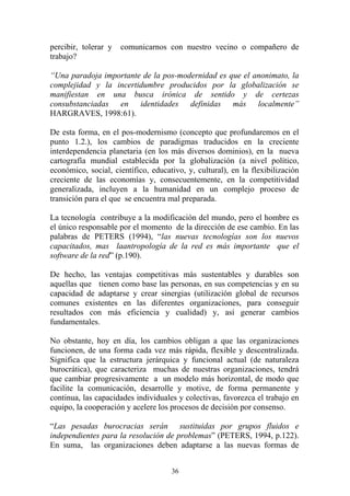 36
percibir, tolerar y comunicarnos con nuestro vecino o compañero de
trabajo?
“Una paradoja importante de la pos-modernidad es que el anonimato, la
complejidad y la incertidumbre producidos por la globalización se
manifiestan en una busca irónica de sentido y de certezas
consubstanciadas en identidades definidas más localmente”
HARGRAVES, 1998:61).
De esta forma, en el pos-modernismo (concepto que profundaremos en el
punto 1.2.), los cambios de paradigmas traducidos en la creciente
interdependencia planetaria (en los más diversos dominios), en la nueva
cartografía mundial establecida por la globalización (a nivel político,
económico, social, científico, educativo, y, cultural), en la flexibilización
creciente de las economías y, consecuentemente, en la competitividad
generalizada, incluyen a la humanidad en un complejo proceso de
transición para el que se encuentra mal preparada.
La tecnología contribuye a la modificación del mundo, pero el hombre es
el único responsable por el momento de la dirección de ese cambio. En las
palabras de PETERS (1994), “las nuevas tecnologías son los nuevos
capacitados, mas laantropología de la red es más importante que el
software de la red” (p.190).
De hecho, las ventajas competitivas más sustentables y durables son
aquellas que tienen como base las personas, en sus competencias y en su
capacidad de adaptarse y crear sinergias (utilización global de recursos
comunes existentes en las diferentes organizaciones, para conseguir
resultados con más eficiencia y cualidad) y, así generar cambios
fundamentales.
No obstante, hoy en día, los cambios obligan a que las organizaciones
funcionen, de una forma cada vez más rápida, flexible y descentralizada.
Significa que la estructura jerárquica y funcional actual (de naturaleza
burocrática), que caracteriza muchas de nuestras organizaciones, tendrá
que cambiar progresivamente a un modelo más horizontal, de modo que
facilite la comunicación, desarrolle y motive, de forma permanente y
continua, las capacidades individuales y colectivas, favorezca el trabajo en
equipo, la cooperación y acelere los procesos de decisión por consenso.
“Las pesadas burocracias serán sustituidas por grupos fluidos e
independientes para la resolución de problemas” (PETERS, 1994, p.122).
En suma, las organizaciones deben adaptarse a las nuevas formas de
 