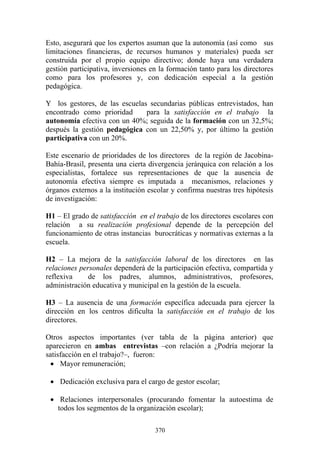 370
Esto, asegurará que los expertos asuman que la autonomía (así como sus
limitaciones financieras, de recursos humanos y materiales) pueda ser
construida por el propio equipo directivo; donde haya una verdadera
gestión participativa, inversiones en la formación tanto para los directores
como para los profesores y, con dedicación especial a la gestión
pedagógica.
Y los gestores, de las escuelas secundarias públicas entrevistados, han
encontrado como prioridad para la satisfacción en el trabajo la
autonomía efectiva con un 40%; seguida de la formación con un 32,5%;
después la gestión pedagógica con un 22,50% y, por último la gestión
participativa con un 20%.
Este escenario de prioridades de los directores de la región de Jacobina-
Bahía-Brasil, presenta una cierta divergencia jerárquica con relación a los
especialistas, fortalece sus representaciones de que la ausencia de
autonomía efectiva siempre es imputada a mecanismos, relaciones y
órganos externos a la institución escolar y confirma nuestras tres hipótesis
de investigación:
H1 – El grado de satisfacción en el trabajo de los directores escolares con
relación a su realización profesional depende de la percepción del
funcionamiento de otras instancias burocráticas y normativas externas a la
escuela.
H2 – La mejora de la satisfacción laboral de los directores en las
relaciones personales dependerá de la participación efectiva, compartida y
reflexiva de los padres, alumnos, administrativos, profesores,
administración educativa y municipal en la gestión de la escuela.
H3 – La ausencia de una formación específica adecuada para ejercer la
dirección en los centros dificulta la satisfacción en el trabajo de los
directores.
Otros aspectos importantes (ver tabla de la página anterior) que
aparecieron en ambas entrevistas –con relación a ¿Podría mejorar la
satisfacción en el trabajo?–, fueron:
• Mayor remuneración;
• Dedicación exclusiva para el cargo de gestor escolar;
• Relaciones interpersonales (procurando fomentar la autoestima de
todos los segmentos de la organización escolar);
 
