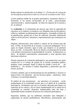372
Podría mejorar la satisfacción en el trabajo “(...) Promoción de evaluación
del desempeño profesional en todos los niveles de la unidad escolar” (E2).
¿Cómo podemos hablar de la gestión participativa, autonomía efectiva y
formación, si los actores involucrados no se están autoevaluando,
autoconociendo y autoinvestigando en todos los espacios de la escuela y
de su entorno?
La evaluación es el instrumento del proceso que tiene la capacidad de
encontrar, en lo empírico, la temática a ser trabajada como acción práctico-
reflexiva, mediante un planteamiento participativo. Acompaña al objeto de
la planificación, guiada por el foco de reflexión, buscando información
sobre la red de procesos, relaciones y representaciones que constituyen ese
objeto.
Organiza informaciones, hace análisis y síntesis de las mismas para dar
base al Plan de desarrollo de la escuela y al proyecto pedagógico. No se
agota en ningún momento; sigue el plan, que tampoco es un producto
único, en todo su desarrollo. Ha de ser abierto a la participación llevando
a las ultimas consecuencias la oportunidad de vivenciar la democracia, es
decir, de producir conocimientos consensuados y crear opciones para
decisiones colectivas.
Nuestra propuesta de evaluación participativa, que proporcione una mejor
satisfacción en el trabajo de gestión de la escuela secundaria pública,
propone, como estrategia, llegar al objeto de estudio a través de sus
problemas y los recursos o medios disponibles y potenciales que éste
mismo presenta.
Creemos, también, que el reconocimiento de esos problemas y recursos se
haga en base a las opiniones que los diversos sujetos construyen sobre
si mismos y su actividad educativa.
El análisis de esas percepciones nos aproxima a la jerarquía social,
predominante en la comunidad escolar, que es el objeto de la evaluación
participativa. Acreditamos que este es el camino adecuado para llegar a la
expresión de los valores y de los trazos fundamentales de la cultura de la
comunidad en cuestión, elementos indispensables para dar base y
legitimidad al plan resultante del proceso de evaluación participativa.
Sugerimos también, que los problemas mostrados sean trabajados y
organizados en núcleos problemáticos. Describimos, anteriormente, que
 