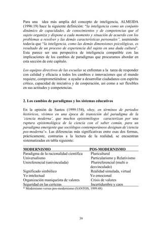 39
Para una idea más amplia del concepto de inteligencia, ALMEIDA
(1996:19) hace la siguiente definición: “la inteligencia como un conjunto
dinámico de capacidades, de conocimientos y de competencias que el
sujeto organiza y dispone a cada momento y situación de acuerdo con los
problemas a resolver y las demás características personales”, asumiendo
todavía que “la inteligencia, como las demás dimensiones psicológicas, es
resultado de un proceso de experiencia del sujeto en una dada cultura”.
Esta parece ser una perspectiva de inteligencia compatible con las
implicaciones de los cambios de paradigmas que procuramos abordar en
esta sección de este capítulo.
Los equipos directivos de las escuelas se enfrentan a la tarea de responder
con calidad y eficacia a todos los cambios e innovaciones que el mundo
requiere, comprometiéndose a ayudar a desarrollar ciudadanos con espíritu
crítico, capacidad de iniciativa y de cooperación, así como a ser flexibles
en sus actitudes y competencias.
2. Los cambios de paradigmas y los sistemas educativos
En la opinión de Santos (1999:154), «hoy, en términos de periodos
históricos, vivimos en una época de transición del paradigma de la
‘ciencia moderna’, que muchos epistemólogos caracterizan por una
ruptura epistemológica de la ciencia con el saber común, para un
paradigma emergente que sociólogos contemporáneos designan de‘ciencia
pos-moderna’». Las diferencias más significativas entre esas dos formas,
prácticamente, contrarias a la lectura de la realidad, se encuentran
sistematizadas en tabla siguiente:
MODERNISMO POS-MODERNISMO
Paradigma de la racionalidad científica Pluricultural
Universalismo Particularismo y Relativismo
Unireferencial (univinculada) Plurireferencial (multi o
desvinculado)
Significado simbólico Realidad simulada, virtual
Yo intelectual Yo emocional
Organización maniqueísta de valores Crisis de valores
Seguridad en las certezas Incertidumbre y caos
* Modernismo versus pos-modernismo (SANTOS, 1999:48)
 