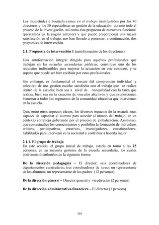 395
Las inquietudes e insatisfacciones en el trabajo manifestados por los 40
directores y los 30 especialistas en gestión de la educación durante todo el
proceso de la investigación, así como esta propuesta de estructura funcional
(presentada en la página anterior) y que puede proporcionar una mayor
satisfacción en el trabajo, nos han llevado a presentar, a continuación, dos
propuestas de intervención.
2.1. Propuesta de intervención 1 (autoformación de los directores)
Una autoformación integral dirigida para aquellos profesionales que
trabajan en las escuelas secundarias públicas, constituye uno de los
requisitos indiscutibles para mejorar la actuación en este contexto, y se
supone que puede ser bien recibida por estos profesionales.
Sin embargo, es fundamental el rescate del compromiso individual y
colectivo de una gestión escolar satisfecha con el trabajo que se realiza
dentro de la escuela; bien sea a nivel de tranquilidad con la tarea que
realiza, bien sea en la creación de vínculos afectivos y que proporcionen
bienestar a todos los segmentos de la comunidad educativa que intervienen
en la escuela.
Que, entre otros aspectos claves, los diversos espacios de la escuela sean
capaces de capacitar al alumno para acceder al mundo del trabajo, en un
contexto complejo gobernado por el proceso de globalización. Asimismo,
que contextualice los conocimientos y posibilite la formación de individuos
críticos, participativos, creativos, investigadores, cuestionadores,
habilitados para intervenir en la sociedad y contribuir a hacerla mejor.
2.1.1. El grupo de trabajo
En este sentido, el grupo inicial de trabajo, estaría en torno a las 25
personas, en su mayoría gestores de la escuela secundaria, los cuales
podríamos distribuirlos de la siguiente forma:
De la dirección pedagógica – El director; seis coordinadores de
departamentos curriculares; tres coordinadores de turno; un representante
de los alumnos; un representante de los padres (12 personas).
De la dirección general – Director general y vicedirector (2 personas).
De la dirección administrativa-financiera – El director (1 persona)
 