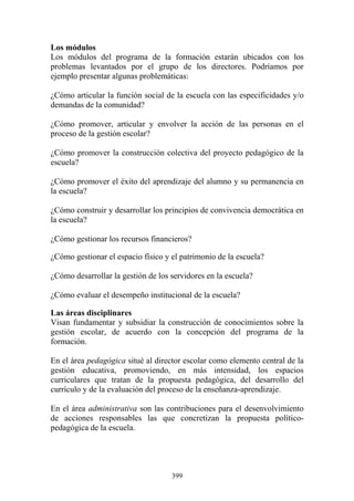 399
Los módulos
Los módulos del programa de la formación estarán ubicados con los
problemas levantados por el grupo de los directores. Podríamos por
ejemplo presentar algunas problemáticas:
¿Cómo articular la función social de la escuela con las especificidades y/o
demandas de la comunidad?
¿Cómo promover, articular y envolver la acción de las personas en el
proceso de la gestión escolar?
¿Cómo promover la construcción colectiva del proyecto pedagógico de la
escuela?
¿Cómo promover el éxito del aprendizaje del alumno y su permanencia en
la escuela?
¿Cómo construir y desarrollar los principios de convivencia democrática en
la escuela?
¿Cómo gestionar los recursos financieros?
¿Cómo gestionar el espacio físico y el patrimonio de la escuela?
¿Cómo desarrollar la gestión de los servidores en la escuela?
¿Cómo evaluar el desempeño institucional de la escuela?
Las áreas disciplinares
Visan fundamentar y subsidiar la construcción de conocimientos sobre la
gestión escolar, de acuerdo con la concepción del programa de la
formación.
En el área pedagógica situé al director escolar como elemento central de la
gestión educativa, promoviendo, en más intensidad, los espacios
curriculares que tratan de la propuesta pedagógica, del desarrollo del
currículo y de la evaluación del proceso de la enseñanza-aprendizaje.
En el área administrativa son las contribuciones para el desenvolvimiento
de acciones responsables las que concretizan la propuesta político-
pedagógica de la escuela.
 