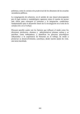 408
polémica, como la satisfacción profesional de los directores de las escuelas
secundarias públicas.
La congregación de esfuerzos, en el sentido de una mayor preocupación
por el rigor teórico y metodológico, aparecen como el camino de acceso
más eficaz para conseguir el consenso y la integración, condiciones
fundamentales para el desarrollo futuro de la investigación en el área de la
satisfacción con el trabajo.
Procurar percibir cuales son los factores que influyen el modo como los
directores, profesores, alumnos y administrativos piensan, actúan y se
perciben, como trabajadores, e identificar los procesos psicológicos
subyacentes a la experiencia de bienestar en el trabajo, de modo a
promover su desenvolvimiento, constituye, desde nuestro punto de vista,
una tarea inacabada.
 