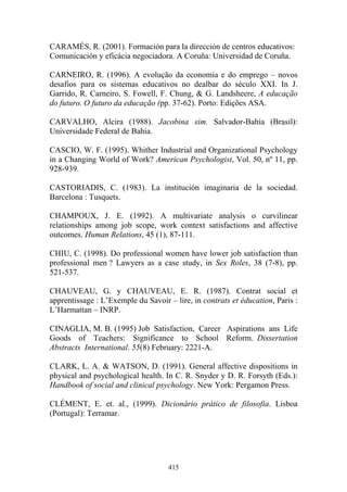 415
CARAMÉS, R. (2001). Formación para la dirección de centros educativos:
Comunicación y eficácia negociadora. A Coruña: Universidad de Coruña.
CARNEIRO, R. (1996). A evolução da economia e do emprego – novos
desafios para os sistemas educativos no dealbar do século XXI. In J.
Garrido, R. Carneiro, S. Fowell, F. Chung, & G. Landsheere, A educação
do futuro. O futuro da educação (pp. 37-62). Porto: Edições ASA.
CARVALHO, Alcira (1988). Jacobina sim. Salvador-Bahia (Brasil):
Universidade Federal de Bahia.
CASCIO, W. F. (1995). Whither Industrial and Organizational Psychology
in a Changing World of Work? American Psychologist, Vol. 50, nº 11, pp.
928-939.
CASTORIADIS, C. (1983). La institución imaginaria de la sociedad.
Barcelona : Tusquets.
CHAMPOUX, J. E. (1992). A multivariate analysis o curvilinear
relationships among job scope, work context satisfactions and affective
outcomes. Human Relations, 45 (1), 87-111.
CHIU, C. (1998). Do professional women have lower job satisfaction than
professional men ? Lawyers as a case study, in Sex Roles, 38 (7-8), pp.
521-537.
CHAUVEAU, G. y CHAUVEAU, E. R. (1987). Contrat social et
apprentissage : L’Exemple du Savoir – lire, in contrats et éducation, Paris :
L’Harmattan – INRP.
CINAGLIA, M. B. (1995) Job Satisfaction, Career Aspirations ans Life
Goods of Teachers: Significance to School Reform. Dissertation
Abstracts International. 55(8) February: 2221-A.
CLARK, L. A. & WATSON, D. (1991). General affective dispositions in
physical and psychological health. In C. R. Snyder y D. R. Forsyth (Eds.):
Handbook of social and clinical psychology. New York: Pergamon Press.
CLÉMENT, E. et. al., (1999). Dicionário prático de filosofia. Lisboa
(Portugal): Terramar.
 