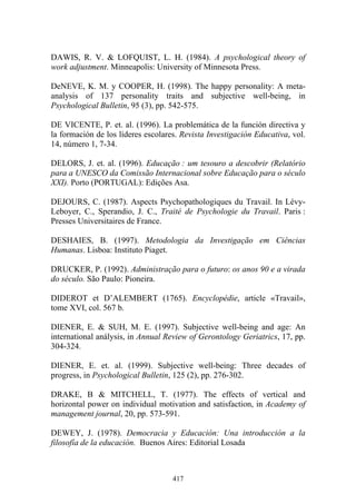 417
DAWIS, R. V. & LOFQUIST, L. H. (1984). A psychological theory of
work adjustment. Minneapolis: University of Minnesota Press.
DeNEVE, K. M. y COOPER, H. (1998). The happy personality: A meta-
analysis of 137 personality traits and subjective well-being, in
Psychological Bulletin, 95 (3), pp. 542-575.
DE VICENTE, P. et. al. (1996). La problemática de la función directiva y
la formación de los líderes escolares. Revista Investigación Educativa, vol.
14, número 1, 7-34.
DELORS, J. et. al. (1996). Educação : um tesouro a descobrir (Relatório
para a UNESCO da Comissão Internacional sobre Educação para o século
XXI). Porto (PORTUGAL): Edições Asa.
DEJOURS, C. (1987). Aspects Psychopathologiques du Travail. In Lévy-
Leboyer, C., Sperandio, J. C., Traité de Psychologie du Travail. Paris :
Presses Universitaires de France.
DESHAIES, B. (1997). Metodologia da Investigação em Ciências
Humanas. Lisboa: Instituto Piaget.
DRUCKER, P. (1992). Administração para o futuro: os anos 90 e a virada
do século. São Paulo: Pioneira.
DIDEROT et D’ALEMBERT (1765). Encyclopédie, article «Travail»,
tome XVI, col. 567 b.
DIENER, E. & SUH, M. E. (1997). Subjective well-being and age: An
international análysis, in Annual Review of Gerontology Geriatrics, 17, pp.
304-324.
DIENER, E. et. al. (1999). Subjective well-being: Three decades of
progress, in Psychological Bulletin, 125 (2), pp. 276-302.
DRAKE, B & MITCHELL, T. (1977). The effects of vertical and
horizontal power on individual motivation and satisfaction, in Academy of
management journal, 20, pp. 573-591.
DEWEY, J. (1978). Democracia y Educación: Una introducción a la
filosofía de la educación. Buenos Aires: Editorial Losada
 