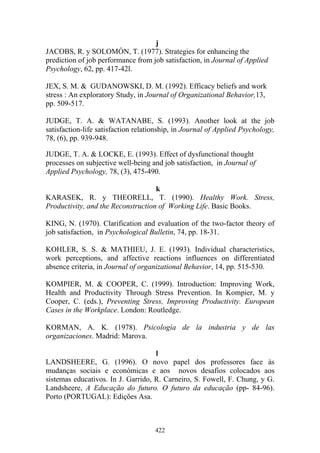 422
j
JACOBS, R. y SOLOMÓN, T. (1977). Strategies for enhancing the
prediction of job performance from job satisfaction, in Journal of Applied
Psychology, 62, pp. 417-42l.
JEX, S. M. & GUDANOWSKI, D. M. (1992). Efficacy beliefs and work
stress : An exploratory Study, in Journal of Organizational Behavior,13,
pp. 509-517.
JUDGE, T. A. & WATANABE, S. (1993). Another look at the job
satisfaction-life satisfaction relationship, in Journal of Applied Psychology,
78, (6), pp. 939-948.
JUDGE, T. A. & LOCKE, E. (1993). Effect of dysfunctional thought
processes on subjective well-being and job satisfaction, in Journal of
Applied Psychology, 78, (3), 475-490.
k
KARASEK, R. y THEORELL, T. (1990). Healthy Work. Stress,
Productivity, and the Reconstruction of Working Life. Basic Books.
KING, N. (1970). Clarification and evaluation of the two-factor theory of
job satisfaction, in Psychological Bulletin, 74, pp. 18-31.
KOHLER, S. S. & MATHIEU, J. E. (1993). Individual characteristics,
work perceptions, and affective reactions influences on differentiated
absence criteria, in Journal of organizational Behavior, 14, pp. 515-530.
KOMPIER, M. & COOPER, C. (1999). Introduction: Improving Work,
Health and Productivity Through Stress Prevention. In Kompier, M. y
Cooper, C. (eds.), Preventing Stress, Improving Productivity. European
Cases in the Workplace. London: Routledge.
KORMAN, A. K. (1978). Psicología de la industria y de las
organizaciones. Madrid: Marova.
l
LANDSHEERE, G. (1996). O novo papel dos professores face às
mudanças sociais e económicas e aos novos desafios colocados aos
sistemas educativos. In J. Garrido, R. Carneiro, S. Fowell, F. Chung, y G.
Landsheere, A Educação do futuro. O futuro da educação (pp- 84-96).
Porto (PORTUGAL): Edições Asa.
 