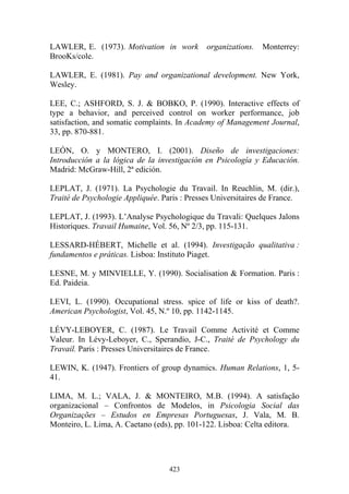 423
LAWLER, E. (1973). Motivation in work organizations. Monterrey:
BrooKs/cole.
LAWLER, E. (1981). Pay and organizational development. New York,
Wesley.
LEE, C.; ASHFORD, S. J. & BOBKO, P. (1990). Interactive effects of
type a behavior, and perceived control on worker performance, job
satisfaction, and somatic complaints. In Academy of Management Journal,
33, pp. 870-881.
LEÓN, O. y MONTERO, I. (2001). Diseño de investigaciones:
Introducción a la lógica de la investigación en Psicología y Educación.
Madrid: McGraw-Hill, 2ª edición.
LEPLAT, J. (1971). La Psychologie du Travail. In Reuchlin, M. (dir.),
Traité de Psychologie Appliquée. Paris : Presses Universitaires de France.
LEPLAT, J. (1993). L’Analyse Psychologique du Travali: Quelques Jalons
Historiques. Travail Humaine, Vol. 56, Nº 2/3, pp. 115-131.
LESSARD-HÉBERT, Michelle et al. (1994). Investigação qualitativa :
fundamentos e práticas. Lisboa: Instituto Piaget.
LESNE, M. y MINVIELLE, Y. (1990). Socialisation & Formation. Paris :
Ed. Paideia.
LEVI, L. (1990). Occupational stress. spice of life or kiss of death?.
American Psychologist, Vol. 45, N.º 10, pp. 1142-1145.
LÉVY-LEBOYER, C. (1987). Le Travail Comme Activité et Comme
Valeur. In Lévy-Leboyer, C., Sperandio, J-C., Traité de Psychology du
Travail. Paris : Presses Universitaires de France.
LEWIN, K. (1947). Frontiers of group dynamics. Human Relations, 1, 5-
41.
LIMA, M. L.; VALA, J. & MONTEIRO, M.B. (1994). A satisfação
organizacional – Confrontos de Modelos, in Psicologia Social das
Organizações – Estudos en Empresas Portuguesas, J. Vala, M. B.
Monteiro, L. Lima, A. Caetano (eds), pp. 101-122. Lisboa: Celta editora.
 