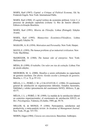 425
MARX, Karl (1967). Capital: a Critique of Political Economy. Ed. by
Frederick Engels. New York: International Publs.
MARX, Karl (1968). O capital (crítica da economia política). Livro 1: o
processo de produção capitalista (volume 1). Rio de Janeiro (Brasil):
Editora civilização Brasileira.
MARX, Karl (1991). Miseria da Filosofia. Lisboa (Portugal): Edições
Avante.
MARX, Karl (1993). Manuscritos Económico-Filosóficos. Lisboa
(Portugal): Edições 70.
MASLOW, A. H. (1954). Motivation and Personality. New York: Harper.
MAYO, E. (1993). The human problems of an industrial civilization. New
York: MacMillan.
McGREGOR, D. (1960). The human side of enterprise. New York:
McGraw-Hill.
MÉDA, D. (1999). O trabalho. Um valor em vias de extinção. Lisboa: Fim
de século edições.
MEDEIROS, M. A. (2000). Desafios a serem enfrentados na capacitação
de gestores escolares. Em aberto: Gestão escolar e formação de gestores.
Brasília, v. 17, n. 72, p. 97-112.
MÉLIA, J. L.; PEIRÓ, J. M. y CALATAYUD, C. (1986). El cuestionario
general de satisfacción en organizaciones laborales. Estudios factoriales,
fiabilidad y validez (presentación del cuestionario S4/82). Millares, 9, pp.
43-77.
MÉLIA, J. L. y PEIRÓ, J. M. (1989). La medida de la satisfacción laboral
en contextos organizacionales: el cuestionario de satisfacción S20/23, en
Rev. Psicologemas, Valencia, (5) Junho, 1989, pp. 59-74.
MILLER, K. & MONGE, P. (1986). Participation, satisfaction and
productivity: a meta-analytic review. In Academy of Management Journal.
New York, 29, pp. 727-753.
MORIN, Edgar (1984). Ciencia con consciencia. Barcelona: Anthropos.
 