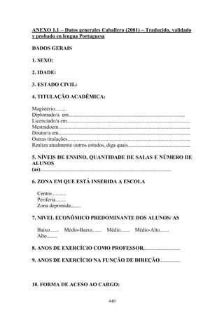 440
ANEXO 1.1 – Datos generales Caballero (2001) – Traducido, validado
y probado en lengua Portuguesa
DADOS GERAIS
1. SEXO:
2. IDADE:
3. ESTADO CIVIL:
4. TITULAÇÃO ACADÊMICA:
Magistério.........
Diplomado/a em.........................................................................................
Licenciado/a em..............................................................................................
Mestradoem.....................................................................................................
Doutor/a em.....................................................................................................
Outras titulações..............................................................................................
Realiza atualmente outros estudos, diga quais................................................
5. NÍVEIS DE ENSINO, QUANTIDADE DE SALAS E NÚMERO DE
ALUNOS
(as)....................................................................................................
6. ZONA EM QUE ESTÁ INSERIDA A ESCOLA
Centro...........
Periferia........
Zona deprimida........
7. NIVEL ECONÔMICO PREDOMINANTE DOS ALUNOS/ AS
Baixo....... Médio-Baixo....... Médio....... Médio-Alto.......
Alto........
8. ANOS DE EXERCÍCIO COMO PROFESSOR............................
9. ANOS DE EXERCÍCIO NA FUNÇÃO DE DIREÇÃO................
10. FORMA DE ACESO AO CARGO:
 
