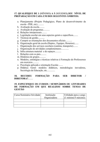442
17. QUALIFIQUE DE 1 (MÍNIMO) A 5 (MÁXIMO) SEU NÍVEL DE
PREPARAÇÃO EM CADA UM DOS SEGUINTES ÂMBITOS:
a. Planejamento (Projeto Pedagógico, Plano de desenvolvimento da
escola - PDE, etc)...........
b. Avaliação da escola.........
c. Avaliação de programas...........
d. Relações interpessoais.........
e. Legislação escolar em seus aspectos gerais e específicos........
f. Técnicas de gestão...........
g. Cumprir as orientações dos documentos oficiais...........
h. Organização geral da escola (Deptos., Equipes, Horarios).......
i. Organização dos serviços escolares (cantina, transporte)........
j. Organização de atividades complementares.............
k. Infra estrutura material e de espaços...........
l. Relações com os pais..........
m. Dinâmica de grupos...........
n. Modelos, estratégias e técnicas relativas à Formação do Professorses
em exercício...........
o. Psicologia aplicada e orientação Escolar........
p. Didática Geral: modelos didáticos, metodologias inovadoras,
Sociologia da Educação, etc..............
18. RECEBEU FORMAÇÃO PARA SER DIRETOR /
DIRETORA?........
19. ESPECIFIQUE OS CURSOS / SEMINÁRIOS OU ATIVIDADES
DE FORMAÇÃO EM QUE REALIZOU SOBRE TEMAS DE
GESTÃO
Curso/Seminário/Atividade Instituição
Organizadora
Utilidade para o cargo
(1 mínimo/5 máximo)
 