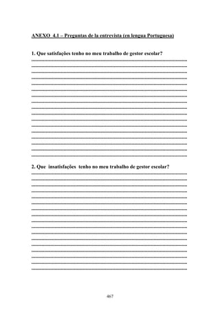 467
ANEXO 4.1 – Preguntas de la entrevista (en lengua Portuguesa)
1. Que satisfações tenho no meu trabalho de gestor escolar?
.........................................................................................................................
.........................................................................................................................
.........................................................................................................................
.........................................................................................................................
.........................................................................................................................
.........................................................................................................................
.........................................................................................................................
.........................................................................................................................
.........................................................................................................................
.........................................................................................................................
.........................................................................................................................
.........................................................................................................................
.........................................................................................................................
.........................................................................................................................
.........................................................................................................................
.........................................................................................................................
.........................................................................................................................
2. Que insatisfações tenho no meu trabalho de gestor escolar?
.........................................................................................................................
.........................................................................................................................
.........................................................................................................................
.........................................................................................................................
.........................................................................................................................
.........................................................................................................................
.........................................................................................................................
.........................................................................................................................
.........................................................................................................................
.........................................................................................................................
.........................................................................................................................
.........................................................................................................................
.........................................................................................................................
.........................................................................................................................
.........................................................................................................................
.........................................................................................................................
.........................................................................................................................
 