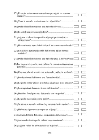 470
17.¿Es mejor actuar como uno quiera que seguir las normas
sociales?..................................................................................
18.¿Tiene a menudo sentimientos de culpabilidad?....................
19.¿Diría de sí mismo que es una persona nerviosa?...................
20.¿Es usted una persona sufridora?............................................
21.¿Alguna vez ha roto o perdido algo que perteneciese a
otra persona?..........................................................................
22.¿Generalmente toma la iniciativa al hacer nuevas amistades?
23.¿Los deseos personales están por encima de las normas
sociales?................................................................................
24.¿Diría de sí mismo que es una persona tensa o muy nerviosa?
25.Por lo general, ¿suele estar callado / a cuando está con otras
personas?.................................................................................
26.¿Cree que el matrimonio está anticuado y debería abolirse?..
27.¿Puede animar fácilmente una fiesta aburrida?......................
28.¿Le gusta contar chistes e historias divertidas a sus amigos?..
29.¿La mayoría de las cosas le son indiferentes?.........................
30.¿De niño, fue alguna vez descarado con sus padres?..............
31.¿Le gusta mezclarse con la gente?...........................................
32.¿Se siente a menudo apático /a y cansado /a sin motivo?.......
33.¿Ha hecho alguna vez trampas en el juego?............................
34.¿A menudo toma decisiones sin pararse a reflexionar?..........
35.¿A menudo siente que la vida es muy monótona?..................
36.¿Alguna vez se ha aprovechado de alguien?............................
 