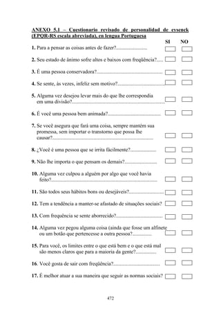 472
ANEXO 5.1 – Cuestionario revisado de personalidad de eysenck
(EPQR-RS escala abreviada), en lengua Portuguesa
SI NO
1. Para a pensar as coisas antes de fazer?........................
2. Seu estado de ânimo sofre altos e baixos com freqüência?.....
3. É uma pessoa conservadora?...................................................
4. Se sente, às vezes, infeliz sem motivo?.....................................
5. Alguma vez desejou levar mais do que lhe correspondia
em uma divisão?........................................................................
6. É você uma pessoa bem animada?.........................................
7. Se você asegura que fará uma coisa, sempre mantém sua
promessa, sem importar o transtorno que possa lhe
causar?..............................................................................
8. ¿Você é uma pessoa que se irrita fácilmente?....................
9. Não lhe importa o que pensam os demais?.........................
10. Alguma vez culpou a alguém por algo que você havia
feito?..................................................................................
11. São todos seus hábitos bons ou desejáveis?...........................
12. Tem a tendência a manter-se afastado de situações sociais?
13. Com frequência se sente aborrecido?....................................
14. Alguma vez pegou alguma coisa (ainda que fosse um alfinete
ou um botão que pertencesse a outra pessoa?...............
15. Para você, os limites entre o que está bem e o que está mal
são menos claros que para a maioria da gente?................
16. Você gosta de sair com freqüência?....................................
17. É melhor atuar a sua maneira que seguir as normas sociais?
 