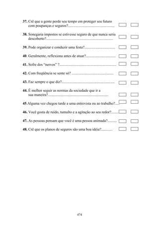 474
37. Crê que a gente perde seu tempo em proteger seu futuro
com poupanças e seguros?..................................................
38. Sonegaria impostos se estivesse seguro de que nunca seria
descoberto?........................................................................
39. Pode organizar e conduzir uma festa?.................................
40. Geralmente, reflexiona antes de atuar?................................
41. Sofre dos “nervos” ?.............................................................
42. Com freqüência se sente só? .............................................
43. Faz sempre o que diz?.........................................................
44. É melhor seguir as normas da sociedade que ir a
sua maneira?.................................................................
45.Alguma vez chegou tarde a uma entrevista ou ao trabalho?.....
46. Você gosta de ruído, tumulto e a agitação ao seu redor?...........
47. As pessoas pensam que você é uma pessoa animada?..........
48. Crê que os planos de seguros são uma boa idéia?............
 