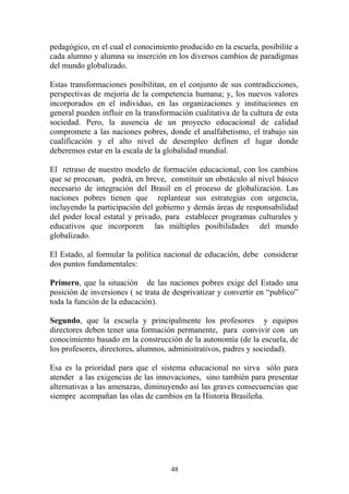 48
pedagógico, en el cual el conocimiento producido en la escuela, posibilite a
cada alumno y alumna su inserción en los diversos cambios de paradigmas
del mundo globalizado.
Estas transformaciones posibilitan, en el conjunto de sus contradicciones,
perspectivas de mejoría de la competencia humana; y, los nuevos valores
incorporados en el individuo, en las organizaciones y instituciones en
general pueden influir en la transformación cualitativa de la cultura de esta
sociedad. Pero, la ausencia de un proyecto educacional de calidad
compromete a las naciones pobres, donde el analfabetismo, el trabajo sin
cualificación y el alto nivel de desempleo definen el lugar donde
deberemos estar en la escala de la globalidad mundial.
El retraso de nuestro modelo de formación educacional, con los cambios
que se procesan, podrá, en breve, constituir un obstáculo al nivel básico
necesario de integración del Brasil en el proceso de globalización. Las
naciones pobres tienen que replantear sus estrategias con urgencia,
incluyendo la participación del gobierno y demás áreas de responsabilidad
del poder local estatal y privado, para establecer programas culturales y
educativos que incorporen las múltiples posibilidades del mundo
globalizado.
El Estado, al formular la política nacional de educación, debe considerar
dos puntos fundamentales:
Primero, que la situación de las naciones pobres exige del Estado una
posición de inversiones ( se trata de desprivatizar y convertir en “publico”
toda la función de la educación).
Segundo, que la escuela y principalmente los profesores y equipos
directores deben tener una formación permanente, para convivir con un
conocimiento basado en la construcción de la autonomía (de la escuela, de
los profesores, directores, alumnos, administrativos, padres y sociedad).
Esa es la prioridad para que el sistema educacional no sirva sólo para
atender a las exigencias de las innovaciones, sino también para presentar
alternativas a las amenazas, diminuyendo así las graves consecuencias que
siempre acompañan las olas de cambios en la Historia Brasileña.
 
