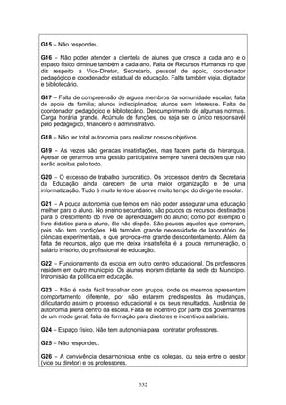 532
G15 – Não respondeu.
G16 – Não poder atender a clientela de alunos que cresce a cada ano e o
espaço físico diminue também a cada ano. Falta de Recursos Humanos no que
diz respeito a Vice-Diretor, Secretario, pessoal de apoio, coordenador
pedagógico e coordenador estadual de educação. Falta também vigia, digitador
e bibliotecário.
G17 – Falta de compreensão de alguns membros da comunidade escolar; falta
de apoio da familia; alunos indisciplinados; alunos sem interesse. Falta de
coordenador pedagógico e bibliotecário. Descumprimento de algumas normas.
Carga horária grande. Acúmulo de funções, ou seja ser o único responsavél
pelo pedagógico, financeiro e administrativo.
G18 – Não ter total autonomia para realizar nossos objetivos.
G19 – As vezes são geradas insatisfações, mas fazem parte da hierarquia.
Apesar de gerarmos uma gestão participativa sempre haverá decisões que não
serão aceitas pelo todo.
G20 – O excesso de trabalho burocrático. Os processos dentro da Secretaria
da Educação ainda carecem de uma maior organização e de uma
informatização. Tudo é muito lento e absorve muito tempo do dirigente escolar.
G21 – A pouca autonomia que temos em não poder assegurar uma educação
melhor para o aluno. No ensino secundario, são poucos os recursos destinados
para o crescimento do nível de aprendizagem do aluno; como por exemplo o
livro didático para o aluno, êle não dispõe. São poucos aqueles que compram,
pois não tem condições. Há também grande necessidade de laboratório de
ciências experimentais, o que provoca-me grande descontentamento. Além da
falta de recursos, algo que me deixa insatisfeita é a pouca remuneração, o
salário irrisório, do profissional de educação.
G22 – Funcionamento da escola em outro centro educacional. Os professores
residem em outro municipio. Os alunos moram distante da sede do Municipio.
Intromisão da política em educação.
G23 – Não é nada fácil trabalhar com grupos, onde os mesmos apresentam
comportamento diferente, por não estarem predispostos às mudanças,
dificultando assim o processo educacional e os seus resultados. Ausência de
autonomia plena dentro da escola. Falta de incentivo por parte dos governantes
de um modo geral; falta de formação para diretores e incentivos salariais.
G24 – Espaço físico. Não tem autonomia para contratar professores.
G25 – Não respondeu.
G26 – A convivência desarmoniosa entre os colegas, ou seja entre o gestor
(vice ou diretor) e os professores.
 