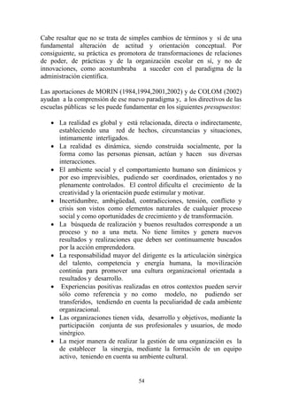 54
Cabe resaltar que no se trata de simples cambios de términos y sí de una
fundamental alteración de actitud y orientación conceptual. Por
consiguiente, su práctica es promotora de transformaciones de relaciones
de poder, de prácticas y de la organización escolar en sí, y no de
innovaciones, como acostumbraba a suceder con el paradigma de la
administración científica.
Las aportaciones de MORIN (1984,1994,2001,2002) y de COLOM (2002)
ayudan a la comprensión de ese nuevo paradigma y, a los directivos de las
escuelas públicas se les puede fundamentar en los siguientes presupuestos:
• La realidad es global y está relacionada, directa o indirectamente,
estableciendo una red de hechos, circunstancias y situaciones,
íntimamente interligados.
• La realidad es dinámica, siendo construida socialmente, por la
forma como las personas piensan, actúan y hacen sus diversas
interacciones.
• El ambiente social y el comportamiento humano son dinámicos y
por eso imprevisibles, pudiendo ser coordinados, orientados y no
plenamente controlados. El control dificulta el crecimiento de la
creatividad y la orientación puede estimular y motivar.
• Incertidumbre, ambigüedad, contradicciones, tensión, conflicto y
crisis son vistos como elementos naturales de cualquier proceso
social y como oportunidades de crecimiento y de transformación.
• La búsqueda de realización y buenos resultados corresponde a un
proceso y no a una meta. No tiene limites y genera nuevos
resultados y realizaciones que deben ser continuamente buscados
por la acción emprendedora.
• La responsabilidad mayor del dirigente es la articulación sinérgica
del talento, competencia y energía humana, la movilización
continúa para promover una cultura organizacional orientada a
resultados y desarrollo.
• Experiencias positivas realizadas en otros contextos pueden servir
sólo como referencia y no como modelo, no pudiendo ser
transferidos, tendiendo en cuenta la peculiaridad de cada ambiente
organizacional.
• Las organizaciones tienen vida, desarrollo y objetivos, mediante la
participación conjunta de sus profesionales y usuarios, de modo
sinérgico.
• La mejor manera de realizar la gestión de una organización es la
de establecer la sinergia, mediante la formación de un equipo
activo, teniendo en cuenta su ambiente cultural.
 