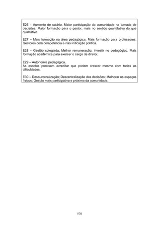 570
E26 – Aumento de salário. Maior participação da comunidade na tomada de
decisões. Maior formação para o gestor, mais no sentido quantitativo do que
qualitativo.
E27 – Mais formação na área pedagógica. Mais formação para professores.
Gestores com competência e não indicação política.
E28 – Gestão colegiada; Melhor remuneração; Investir no pedagógico. Mais
formação académica para exercer o cargo de diretor.
E29 – Autonomia pedagógica.
As escolas precisam acreditar que podem crescer mesmo com todas as
dificuldades.
E30 – Desburocratização; Descentralização das decisões; Melhorar os espaços
físicos; Gestão mais participativa e próxima da comunidade.
 