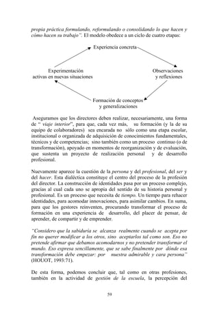 59
propia práctica formulando, reformulando o consolidando lo que hacen y
cómo hacen su trabajo”. El modelo obedece a un ciclo de cuatro etapas:
Experiencia concreta
Experimentación Observaciones
activas en nuevas situaciones y reflexiones
Formación de conceptos
y generalizaciones
Aseguramos que los directores deben realizar, necesariamente, una forma
de “ viaje interior”, para que, cada vez más, su formación (y la de su
equipo de colaboradores) sea encarada no sólo como una etapa escolar,
institucional o organizada de adquisición de conocimientos fundamentales,
técnicos y de competencias; sino también como un proceso continuo (o de
transformación), apoyado en momentos de reorganización y de evaluación,
que sustenta un proyecto de realización personal y de desarrollo
profesional.
Nuevamente aparece la cuestión de la persona y del profesional, del ser y
del hacer. Esta dialéctica constituye el centro del proceso de la profesión
del director. La construcción de identidades pasa por un proceso complejo,
gracias al cual cada uno se apropia del sentido de su historia personal y
profesional. Es un proceso que necesita de tiempo. Un tiempo para rehacer
identidades, para acomodar innovaciones, para asimilar cambios. En suma,
para que los gestores reinventen, procurando transformar el proceso de
formación en una experiencia de desarrollo, del placer de pensar, de
aprender, de compartir y de emprender.
“Considero que la sabiduría se alcanza realmente cuando se acepta por
fin no querer modificar a los otros, sino aceptarlos tal como son. Eso no
pretende afirmar que debamos acomodarnos y no pretender transformar el
mundo. Eso expresa sencillamente, que se sabe finalmente por dónde esa
transformación debe empezar: por nuestra admirable y cara persona”
(HOUOT, 1993:71).
De esta forma, podemos concluir que, tal como en otras profesiones,
también en la actividad de gestión de la escuela, la percepción del
 