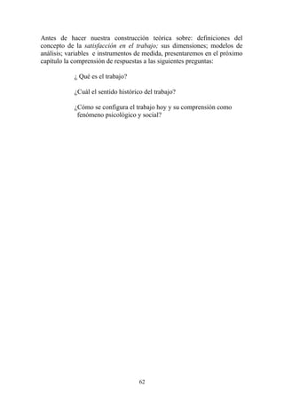 62
Antes de hacer nuestra construcción teórica sobre: definiciones del
concepto de la satisfacción en el trabajo; sus dimensiones; modelos de
análisis; variables e instrumentos de medida, presentaremos en el próximo
capítulo la comprensión de respuestas a las siguientes preguntas:
¿ Qué es el trabajo?
¿Cuál el sentido histórico del trabajo?
¿Cómo se configura el trabajo hoy y su comprensión como
fenómeno psicológico y social?
 