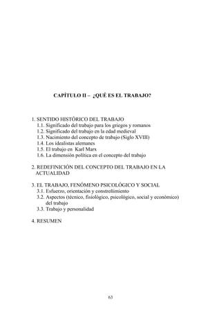 63
CAPÍTULO II – ¿QUÉ ES EL TRABAJO?
1. SENTIDO HISTÓRICO DEL TRABAJO
1.1. Significado del trabajo para los griegos y romanos
1.2. Significado del trabajo en la edad medieval
1.3. Nacimiento del concepto de trabajo (Siglo XVIII)
1.4. Los idealistas alemanes
1.5. El trabajo en Karl Marx
1.6. La dimensión política en el concepto del trabajo
2. REDEFINICIÓN DEL CONCEPTO DEL TRABAJO EN LA
ACTUALIDAD
3. EL TRABAJO, FENÓMENO PSICOLÓGICO Y SOCIAL
3.1. Esfuerzo, orientación y constreñimiento
3.2. Aspectos (técnico, fisiológico, psicológico, social y económico)
del trabajo
3.3. Trabajo y personalidad
4. RESUMEN
 