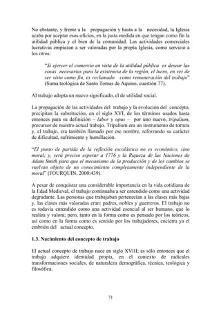 71
No obstante, y frente a la propagación y hasta a la necesidad, la Iglesia
acaba por aceptar esos oficios, en la justa medida en que tengan como fin la
utilidad pública y el bien de la comunidad. Las actividades comerciales
lucrativas empiezan a ser valoradas por la propia Iglesia, como servicio a
los otros:
“Si ejercer el comercio en vista de la utilidad pública es desear las
cosas necesarias para la existencia de la región, el lucro, en vez de
ser visto como fin, es reclamado como remuneración del trabajo”
(Suma teológica de Santo Tomas de Aquino, cuestión 77).
Al trabajo adopta un nuevo significado, el de utilidad social.
La propagación de las actividades del trabajo y la evolución del concepto,
precipitan la substitución, en el siglo XVI, de los términos usados hasta
entonces para su definición – labor y opus – por uno nuevo, tripalium,
precursor de nuestro actual trabajo. Tripalium era un instrumento de tortura
y, el trabajo, era también llamado por ese nombre, reforzando su carácter
de dificultad, sufrimiento y humillación.
“El punto de partida de la reflexión escolástica no es económico, sino
moral; y, será preciso esperar a 1776 y la Riqueza de las Naciones de
Adam Smith para que el mecanismo de la producción y de los cambios se
vuelvan objeto de un conocimiento completamente independiente de la
moral” (FOURQUIN, 2000:439).
A pesar de conquistar una considerable importancia en la vida cotidiana de
la Edad Medieval, el trabajo continuaba a ser entendido como una actividad
degradante. Las personas que trabajaban pertenecían a las clases más bajas
y, las clases más valoradas eran: padres, nobles y guerreros. El trabajo no
es todavía entendido como una actividad esencial al ser humano, que lo
realiza y valora; pero, tanto en la forma como es pensado por los teóricos,
así como en la forma como es sentido por los trabajadores, encierra ya el
embrión del actual concepto.
1.3. Nacimiento del concepto de trabajo
El actual concepto de trabajo nace en siglo XVIII; es sólo entonces que el
trabajo adquiere identidad propia, en el contexto de radicales
transformaciones sociales, de naturaleza demográfica, técnica, teológica y
filosófica.
 