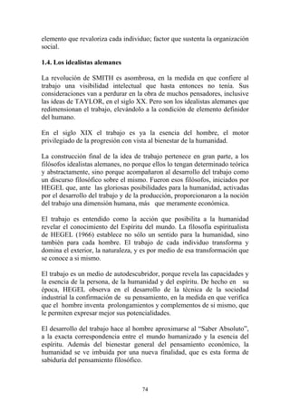 74
elemento que revaloriza cada individuo; factor que sustenta la organización
social.
1.4. Los idealistas alemanes
La revolución de SMITH es asombrosa, en la medida en que confiere al
trabajo una visibilidad intelectual que hasta entonces no tenía. Sus
consideraciones van a perdurar en la obra de muchos pensadores, inclusive
las ideas de TAYLOR, en el siglo XX. Pero son los idealistas alemanes que
redimensionan el trabajo, elevándolo a la condición de elemento definidor
del humano.
En el siglo XIX el trabajo es ya la esencia del hombre, el motor
privilegiado de la progresión con vista al bienestar de la humanidad.
La construcción final de la idea de trabajo pertenece en gran parte, a los
filósofos idealistas alemanes, no porque ellos lo tengan determinado teórica
y abstractamente, sino porque acompañaron al desarrollo del trabajo como
un discurso filosófico sobre el mismo. Fueron esos filósofos, iniciados por
HEGEL que, ante las gloriosas posibilidades para la humanidad, activadas
por el desarrollo del trabajo y de la producción, proporcionaron a la noción
del trabajo una dimensión humana, más que meramente económica.
El trabajo es entendido como la acción que posibilita a la humanidad
revelar el conocimiento del Espíritu del mundo. La filosofía espiritualista
de HEGEL (1966) establece no sólo un sentido para la humanidad, sino
también para cada hombre. El trabajo de cada individuo transforma y
domina el exterior, la naturaleza, y es por medio de esa transformación que
se conoce a si mismo.
El trabajo es un medio de autodescubridor, porque revela las capacidades y
la esencia de la persona, de la humanidad y del espíritu. De hecho en su
época, HEGEL observa en el desarrollo de la técnica de la sociedad
industrial la confirmación de su pensamiento, en la medida en que verifica
que el hombre inventa prolongamientos y complementos de si mismo, que
le permiten expresar mejor sus potencialidades.
El desarrollo del trabajo hace al hombre aproximarse al “Saber Absoluto”,
a la exacta correspondencia entre el mundo humanizado y la esencia del
espíritu. Además del bienestar general del pensamiento económico, la
humanidad se ve imbuida por una nueva finalidad, que es esta forma de
sabiduría del pensamiento filosófico.
 