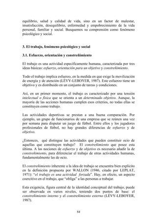 84
equilibrio, salud y calidad de vida, sino en un factor de malestar,
insatisfacción, desequilibrio, enfermedad y empobrecimiento de la vida
personal, familiar y social. Busquemos su comprensión como fenómeno
psicológico y social.
3. El trabajo, fenómeno psicológico y social
3.1. Esfuerzo, orientación y constreñimiento
El trabajo es una actividad específicamente humana, caracterizada por tres
ideas básicas: esfuerzo, orientación para un objetivo y constreñimiento.
Todo el trabajo implica esfuerzo, en la medida en que exige la movilización
de energía y de atención (LÉVY-LEBOYER, 1987). Este esfuerzo tiene un
objetivo y es distribuido en un conjunto de tareas y condiciones.
Así, en un primer momento, el trabajo es caracterizado por una tensión
intelectual o física que se orienta a un determinado objetivo. Aunque, la
mayoría de las acciones humanas cumplen esos criterios, no todas ellas se
constituyen como trabajo.
Las actividades deportivas se prestan a una buena comparación. Por
ejemplo, un grupo de funcionarios de una empresa que se reúnen una vez
por semana para disputar un juego de fútbol. Entre ellos y los jugadores
profesionales de fútbol, no hay grandes diferencias de esfuerzo y de
objetivo.
¿Entonces, qué distingue las actividades que pueden constituir ocio de
aquellas que constituyen trabajo? El constreñimiento que posee esta
última. A las nociones de esfuerzo y de objetivo es necesario añadir la de
constreñimiento, para diferenciar el trabajo de otras actividades humanas,
fundamentalmente las de ocio.
El constreñimiento inherente a la idea de trabajo se encuentra bien explicito
en la definición propuesta por WALLON (1946, citado por LEPLAT,
1971): “el trabajo es una actividad forzada”. Hay, en efecto, un aspecto
coercitivo en el trabajo, que “obliga” a las personas a trabajar.
Esta exigencia, figura central de la identidad conceptual del trabajo, puede
ser observada en varios niveles, teniendo dos puntos de base: el
constreñimiento interno y el constreñimiento externo (LÉVY-LEBOYER,
1987).
 