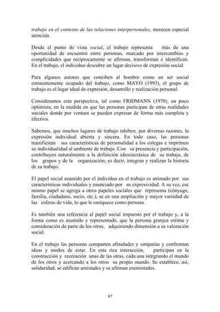 87
trabajo en el contexto de las relaciones interpersonales, merecen especial
atención.
Desde el punto de vista social, el trabajo representa más de una
oportunidad de encuentro entre personas, marcado por intercambios y
complicidades que recíprocamente se afirman, transforman e identifican.
En el trabajo, el individuo descubre un lugar decisivo de expresión social.
Para algunos autores que conciben al hombre como un ser social
eminentemente ocupado del trabajo, como MAYO (1993), el grupo de
trabajo es el lugar ideal de expresión, desarrollo y realización personal.
Consideramos esta perspectiva, tal como FRIDMANN (1970), un poco
optimista, en la medida en que las personas participan de otras realidades
sociales donde por ventura se pueden expresar de forma más completa y
efectiva.
Sabemos, que muchos lugares de trabajo inhiben, por diversas razones, la
expresión individual abierta y sincera. En todo caso, las personas
manifiestan sus características de personalidad a los colegas e imprimen
su individualidad al ambiente de trabajo. Con su presencia y participación,
contribuyen naturalmente a la definición idiosincrásica de su trabajo, de
los grupos y de la organización; es decir, integran y realizan la historia
de su trabajo.
El papel social asumido por el individuo en el trabajo es animado por sus
características individuales y enunciado por su expresividad. A su vez, ese
mismo papel se agrega a otros papeles sociales que representa (cónyuge,
familia, ciudadano, socio, etc.), se en una ampliación y mayor variedad de
las esferas de vida, lo que le enriquece como persona.
Es también una referencia al papel social impuesto por el trabajo y, a la
forma como es asumido y representado, que la persona granjea estima y
consideración de parte de los otros, adquiriendo dimensión a su valoración
social.
En el trabajo las personas comparten afinidades y simpatías y confrontan
ideas y modos de estar. En esta rica interacción, participan en la
construcción y recreación unas de las otras, cada una integrando el mundo
de los otros y acercando a los otros su propio mundo. Se establece, así,
solidaridad, se edifican amistades y se afirman enemistades.
 
