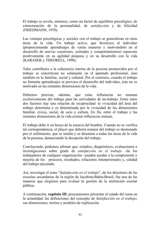 93
El trabajo se revela, entonces, como un factor de equilibrio psicológico, de
estructuración de la personalidad, de satisfacción y de felicidad
(FRIEDMANN, 1970).
Las ventajas psicológicas y sociales con el trabajo se generalizan en otras
áreas de la vida. Un trabajo activo, que favorezca al individuo
(proporcionando aprendizajes de varias maneras y motivándolo en el
desarrollo de nuevas cuestiones, actitudes y comportamientos) repercute
positivamente en su agilidad psíquica y en su desarrollo con la vida
(KARASEK y THEORELL, 1990).
Tales contribuios a la coherencia interna de la persona promovidos por el
trabajo se concretizan no solamente en el apartado profesional, sino
también en lo familiar, social y cultural. Por el contrario, cuando el trabajo
no fomenta aprendizajes ni provoca el desarrollo del individuo, éste no es
motivado en las restantes dimensiones de la vida.
Debemos precisar, además, que estas influencias no emanan
exclusivamente del trabajo para las actividades de no-trabajo. Entre estos
dos factores hay una relación de reciprocidad: la vivacidad del área del
trabajo determina y es determinada por la vivacidad de las dimensiones
familiar, cívica, social, de ocio y cultura. En fin, entre el trabajo y las
restantes dimensiones de la vida existen influencias mutuas.
El trabajo debe ir en busca de la esencia del hombre. Cuando no se verifica
tal correspondencia, el placer que debería emanar del trabajo es destronado
por el sufrimiento, que se instala y se disemina a todas las áreas de la vida
de la persona, denunciando la decepción del trabajo.
Concluyendo, podemos afirmar que: estudios, diagnósticos, evaluaciones e
investigaciones sobre grado de satisfacción en el trabajo –de los
trabajadores de cualquier organización– pueden ayudar a la comprensión y
mejoría de los procesos, resultados, relaciones interpersonales y, calidad
del trabajo ejecutado.
Así, investigar el tema “Satisfacción en el trabajo”, de los directores de las
escuelas secundarias de la región de Jacobina-Bahía-Brasil, fue una de las
maneras que elegimos para evaluar la gestión de la institución escolar
pública.
A continuación, capítulo III, procuraremos presentar el estado del tema en
la actualidad, las definiciones del concepto de Satisfacción en el trabajo,
sus dimensiones, teorías y modelos de explicación.
 