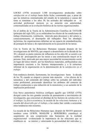 99
LOCKE (1976) reverenció 3.300 investigaciones producidas sobre
satisfacción en el trabajo hasta dicha fecha; constatando que, a pesar de
que las tentativas sistematizadas del estudio de la naturaleza y causas del
tema se remontan a los años 30, las actitudes del trabajador en su
actividad profesional merecen ya su atención con anterioridad,
contextualizadas en la evolución histórica de las teorías organizacionales.
En el ámbito de la Teoría de la Administración Científica de TAYLOR
(principio del siglo XX), ya se enfatizaban los efectos de las condiciones de
trabajo (iluminación, ventilación, intervalo para descanso) y del salario y,
consecuentemente, el desempeño del trabajador. Para los abordajes
tayloristas, las organizaciones deberían ser un espacio de estandardización,
de jerarquía de tareas y de especialización en la ejecución de las tareas.
Con la Teoría de las Relaciones Humanas (surgida después de las
investigaciones de MAYO), que empezó a desarrollarse en la década de los
30 y alcanzó su punto máximo de influencia en los años 60, se asistió a un
cambio de preocupación por las tareas a una centralización mayor en la
persona. Esto, motivado por una mayor necesidad de reconocimiento social
en lugar del único interés por los beneficios materiales, atribuyéndose una
importancia creciente a los factores interpersonales y a la estructura
informal de la organización en la determinación de la satisfacción en el
trabajo.
Esta tendencia dominó, fuertemente, las investigaciones hasta la década
de los 70, cuando se empezó a prestar más atención a los efectos de la
naturaleza y del contenido del trabajo sobre las actitudes del individuo
como profesional; procurando identificar los atributos del contexto de
trabajo conducentes a una reducción de la monotonía y a un aumento de la
implicación profesional.
Esta breve panorámica histórica configura aquello que LOCKE (1976)
designó como las tres grandes escuelas de pensamiento o movimientos de
investigación, que conciernen al abordaje de los factores de satisfacción en
el trabajo: La físico-económica; la escuela de las relaciones humanas y la
escuela del desarrollo por el trabajo, a las cuales han venido a acrecentar
otras tendencias más recientes.
La escuela de las Relaciones Humanas (que, después de MAYO aparecen
nombres como LEWIN, MASLOW y HERZBERG) contribuyó al
surgimiento de una comprensión más humanista de la realidad
organizacional –evidenciando la importancia de las relaciones que se
establecen en su interior y valorizando la personalidad del individuo y,
 