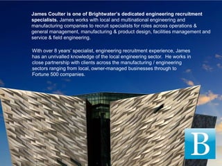 James Coulter is one of Brightwater’s dedicated engineering recruitment
specialists. James works with local and multinational engineering and
manufacturing companies to recruit specialists for roles across operations &
general management, manufacturing & product design, facilities management and
service & field engineering.

With over 8 years’ specialist, engineering recruitment experience, James
has an unrivalled knowledge of the local engineering sector. He works in
close partnership with clients across the manufacturing / engineering
sectors ranging from local, owner-managed businesses through to
Fortune 500 companies.
 