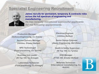 Specialist Engineering Recruitment
                James recruits for permanent, temporary & contracts roles
                across the full spectrum of engineering and
                manufacturing.
                He has recently introduced successful applicants
                for the following appointments.


       Production Manager                   Electrical Engineer
 (Defence Engineering, Co Antrim)            (Utilities, Belfast)

      Service Delivery Manager             Senior Design Engineer
      (Utilities, Greater Belfast)      (Heavy Engineering, Mid Ulster)

        NPD Technologist                   Health & Safety Supervisor
   (Food processing, Co Tyrone)             (NI Top 100, Co Tyrone)

      Business Unit Leader                      Shift Manager
     (NI Top 100, Co Armagh)              (FTSE 250, Greater Belfast)

        Laboratory Technician                 Materials Technician
    (Food processing, Co Armagh)       (International manufacturing, Co
                                                    Antrim)
 