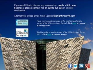 If you would like to discuss any engineering needs within your
business, please contact me on 02890 325 325 in strictest
confidence.

Alternatively please email me at j.coulter@brightwaterNI.com

                      Have you received your copy of the most comprehensive
                      survey of the NI Accountancy Sector? Click here to request
                      your copy now


                      Would you like to receive a copy of the NI Technology Survey
                      2012? Click here to request a copy.
 
